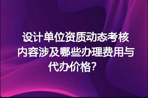 设计单位资质动态考核内容涉及哪些办理费用与代办价格？