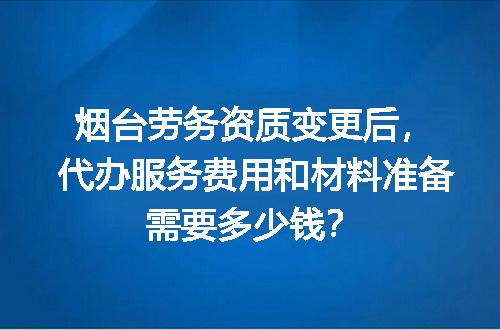 烟台劳务资质变更后，代办服务费用和材料准备需要多少钱？