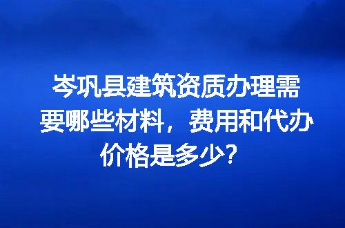 岑巩县建筑资质办理需要哪些材料，费用和代办价格是多少？