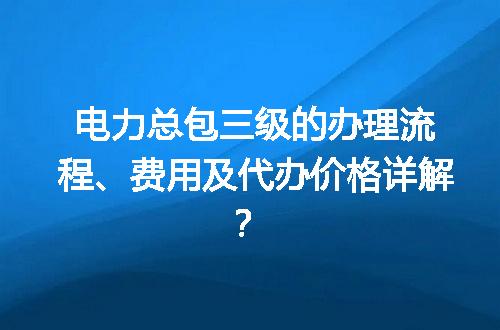 电力总包三级的办理流程、费用及代办价格详解？