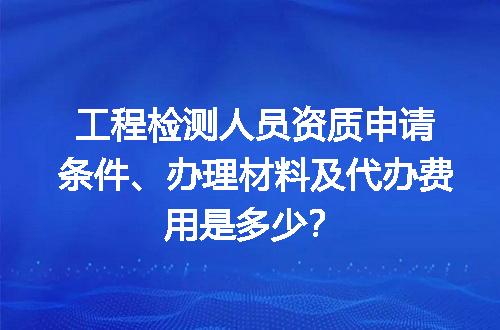 工程检测人员资质申请条件、办理材料及代办费用是多少？