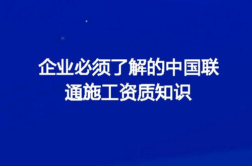 企业必须了解的中国联通施工资质知识