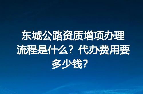 东城公路资质增项办理流程是什么？代办费用要多少钱？