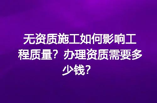 无资质施工如何影响工程质量？办理资质需要多少钱？