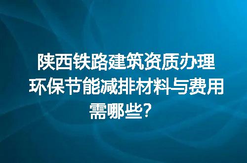 陕西铁路建筑资质办理环保节能减排材料与费用需哪些？