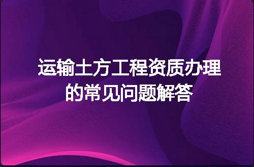 运输土方工程资质办理的常见问题解答