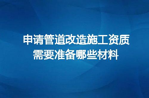 申请管道改造施工资质需要准备哪些材料