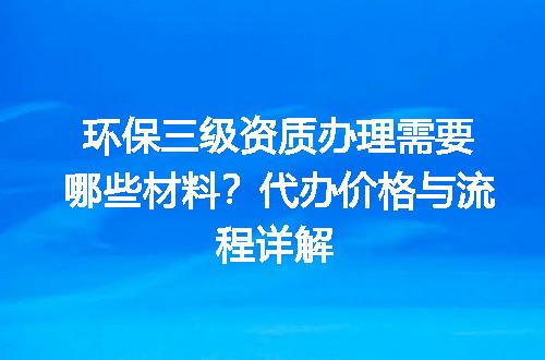 环保三级资质办理需要哪些材料？代办价格与流程详解