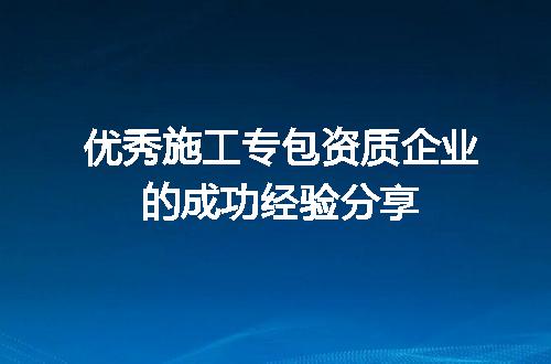 优秀施工专包资质企业的成功经验分享