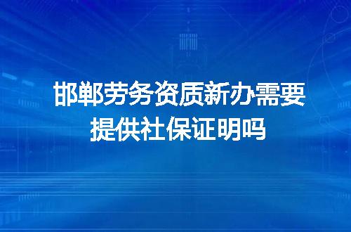 邯郸劳务资质新办需要提供社保证明吗