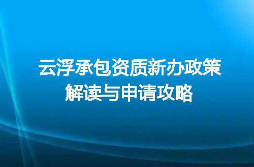 云浮承包资质新办政策解读与申请攻略