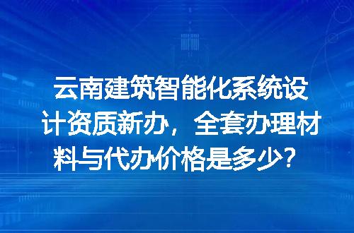 云南建筑智能化系统设计资质新办，全套办理材料与代办价格是多少？