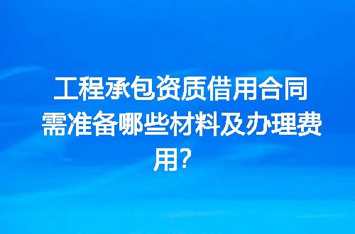 工程承包资质借用合同需准备哪些材料及办理费用？