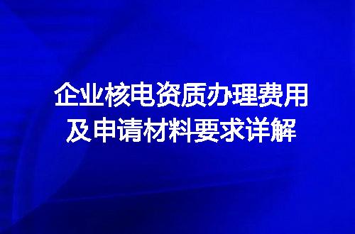 企业核电资质办理费用及申请材料要求详解