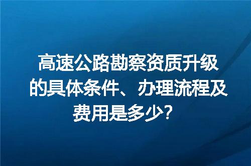 高速公路勘察资质升级的具体条件、办理流程及费用是多少？