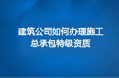 建筑公司如何办理施工总承包特级资质