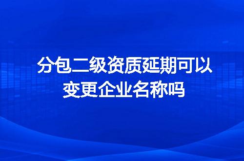 分包二级资质延期可以变更企业名称吗