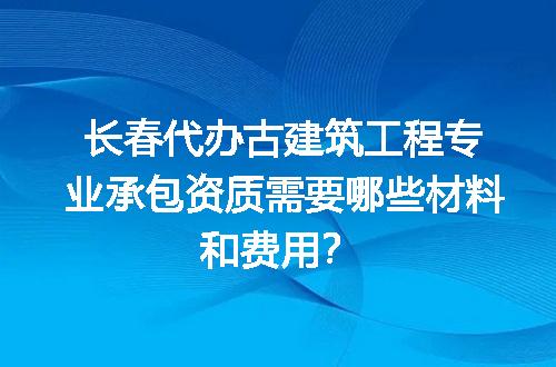 长春代办古建筑工程专业承包资质需要哪些材料和费用？