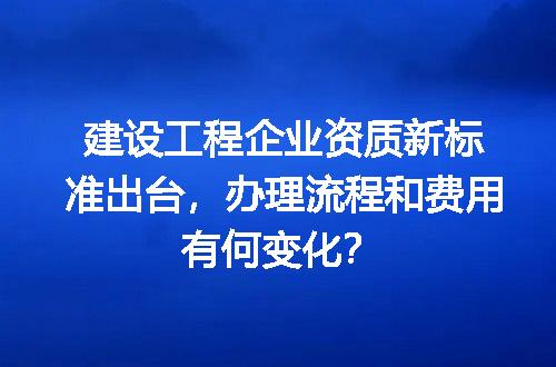 建设工程企业资质新标准出台，办理流程和费用有何变化？