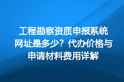 工程勘察资质申报系统网址是多少？代办价格与申请材料费用详解