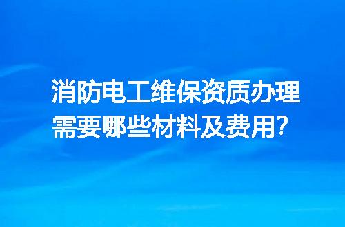 消防电工维保资质办理需要哪些材料及费用？