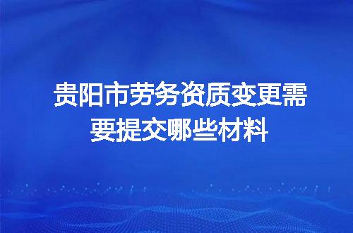 贵阳市劳务资质变更需要提交哪些材料