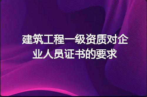 建筑工程一级资质对企业人员证书的要求