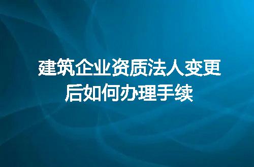 建筑企业资质法人变更后如何办理手续