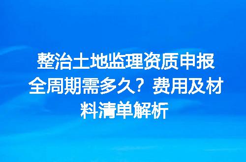 整治土地监理资质申报全周期需多久？费用及材料清单解析