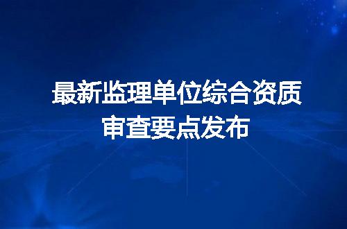 最新监理单位综合资质审查要点发布