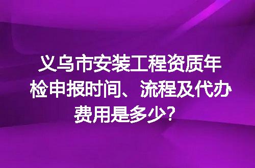 义乌市安装工程资质年检申报时间、流程及代办费用是多少？