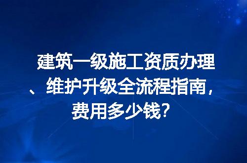 建筑一级施工资质办理、维护升级全流程指南，费用多少钱？