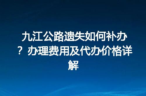 九江公路遗失如何补办？办理费用及代办价格详解