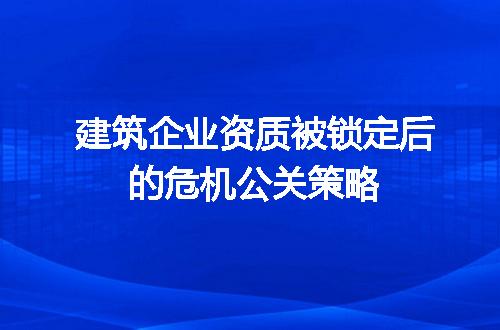 建筑企业资质被锁定后的危机公关策略