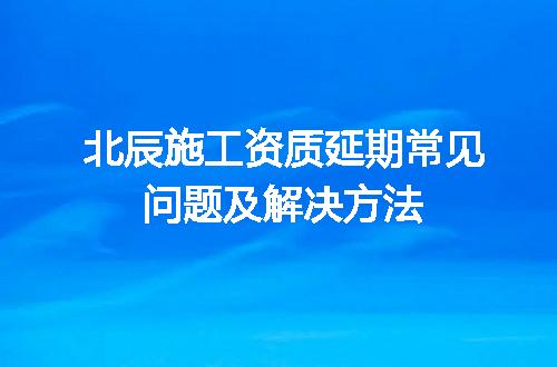 北辰施工资质延期常见问题及解决方法