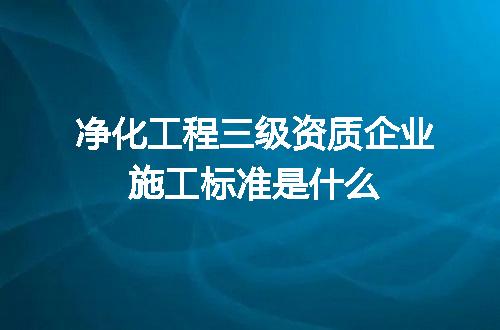 净化工程三级资质企业施工标准是什么