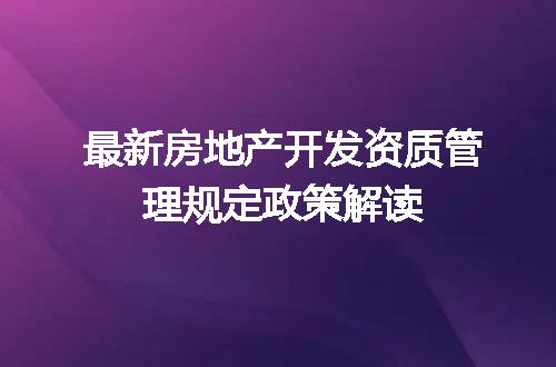 最新房地产开发资质管理规定政策解读