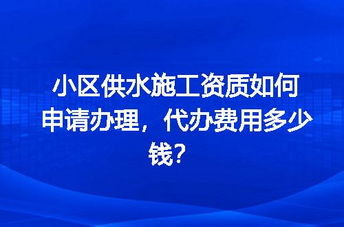 小区供水施工资质如何申请办理，代办费用多少钱？