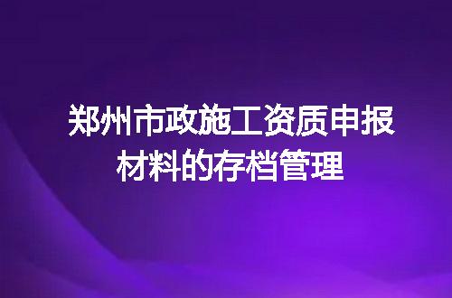 郑州市政施工资质申报材料的存档管理