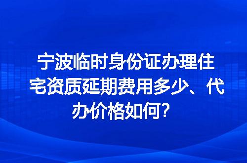 宁波临时身份证办理住宅资质延期费用多少、代办价格如何？