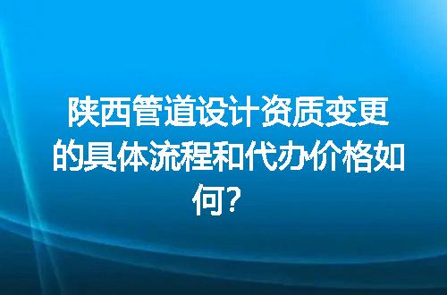 陕西管道设计资质变更的具体流程和代办价格如何？
