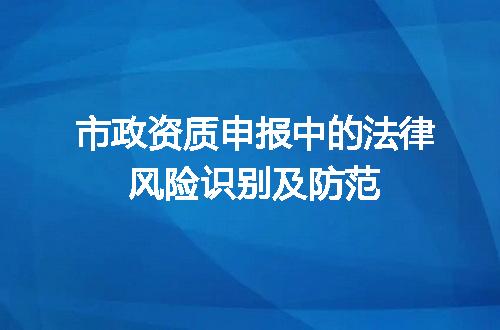 市政资质申报中的法律风险识别及防范