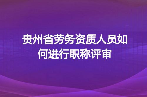 贵州省劳务资质人员如何进行职称评审