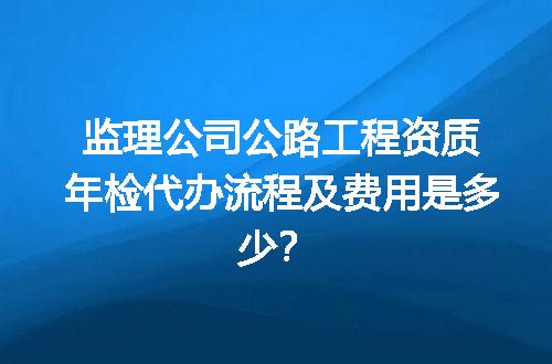 监理公司公路工程资质年检代办流程及费用是多少？