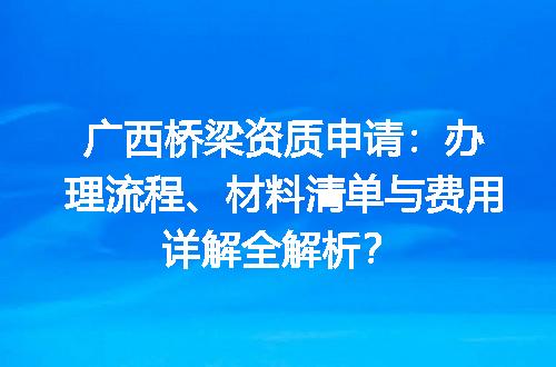 广西桥梁资质申请：办理流程、材料清单与费用详解全解析？