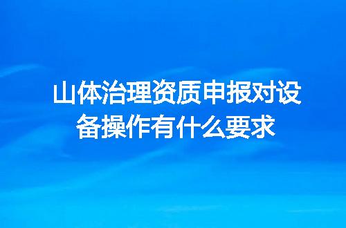 山体治理资质申报对设备操作有什么要求