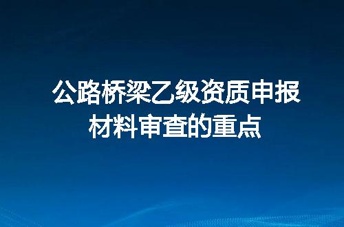 公路桥梁乙级资质申报材料审查的重点