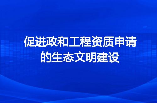 促进政和工程资质申请的生态文明建设