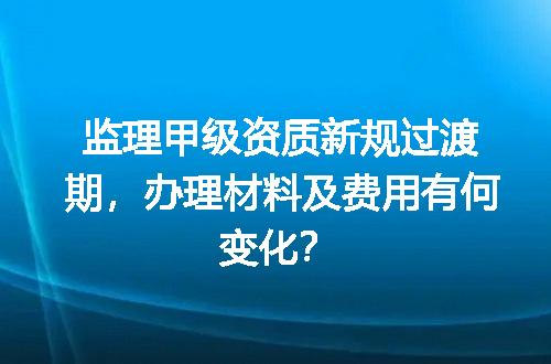 监理甲级资质新规过渡期，办理材料及费用有何变化？