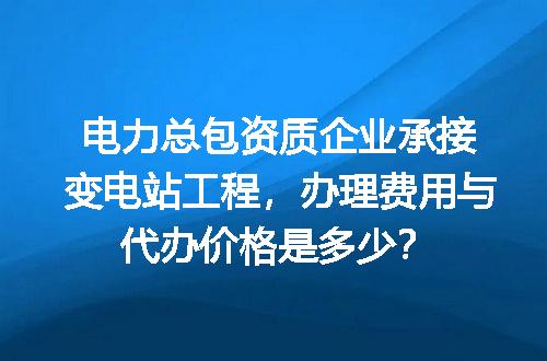 电力总包资质企业承接变电站工程，办理费用与代办价格是多少？